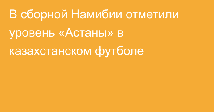 В сборной Намибии отметили уровень «Астаны» в казахстанском футболе