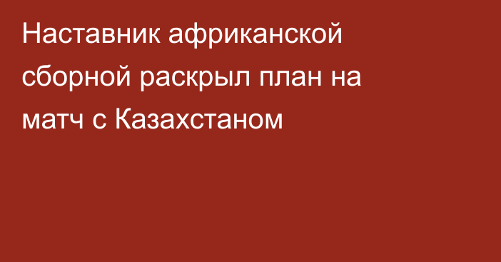 Наставник африканской сборной раскрыл план на матч с Казахстаном