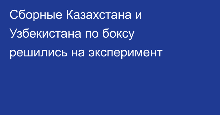 Сборные Казахстана и Узбекистана по боксу решились на эксперимент