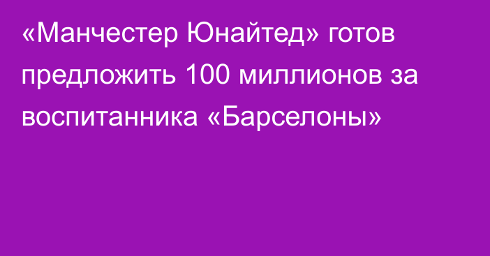 «Манчестер Юнайтед» готов предложить 100 миллионов за воспитанника «Барселоны»