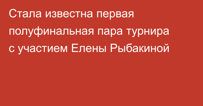 Стала известна первая полуфинальная пара турнира с участием Елены Рыбакиной