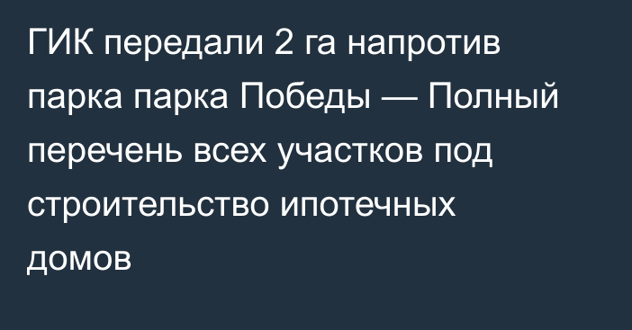 ГИК передали 2 га напротив парка парка Победы — Полный перечень всех участков под строительство ипотечных домов