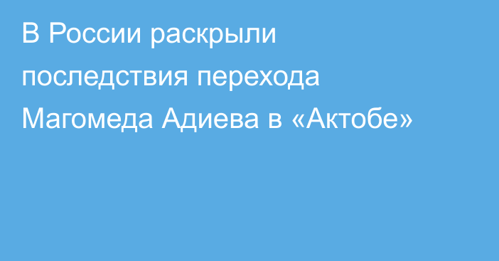 В России раскрыли последствия перехода Магомеда Адиева в «Актобе»