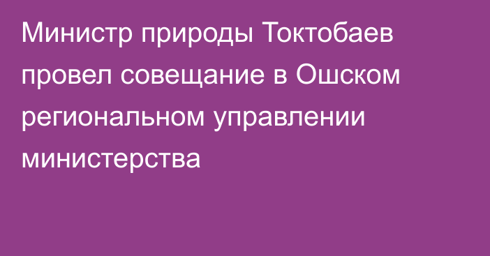 Министр природы Токтобаев провел совещание в Ошском региональном управлении министерства