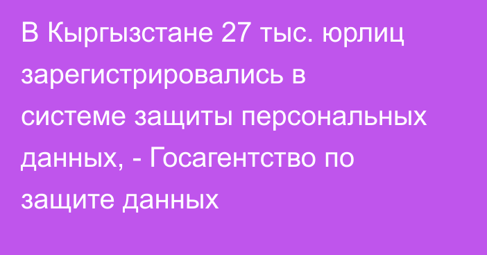 В Кыргызстане 27 тыс. юрлиц зарегистрировались в системе защиты персональных данных, - Госагентство по защите данных