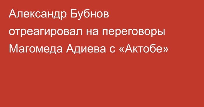 Александр Бубнов отреагировал на переговоры Магомеда Адиева с «Актобе»