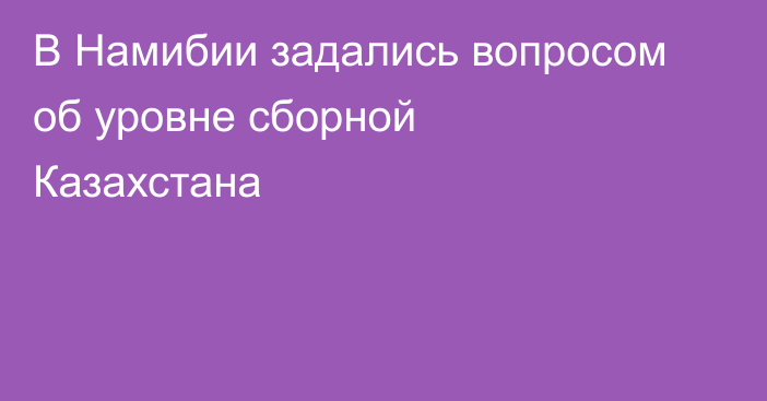 В Намибии задались вопросом об уровне сборной Казахстана