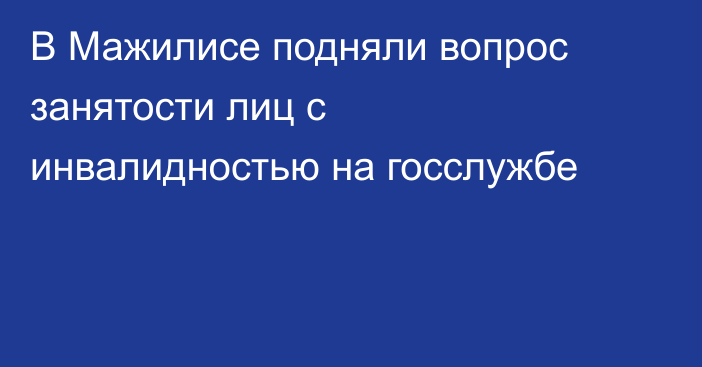 В Мажилисе подняли вопрос занятости лиц с инвалидностью на госслужбе