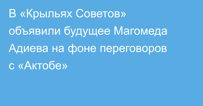 В «Крыльях Советов» объявили будущее Магомеда Адиева на фоне переговоров с «Актобе»