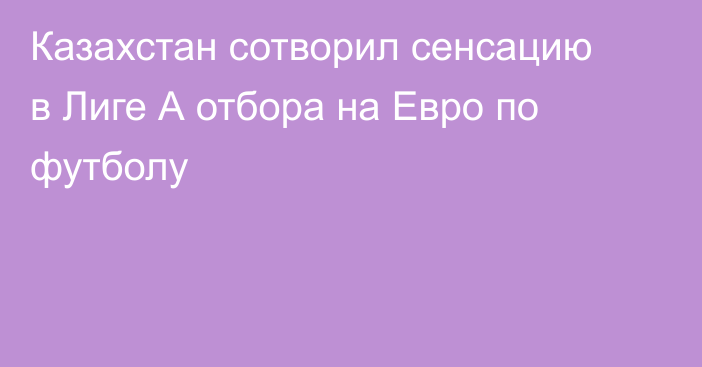 Казахстан сотворил сенсацию в Лиге А отбора на Евро по футболу