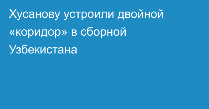 Хусанову устроили двойной «коридор» в сборной Узбекистана