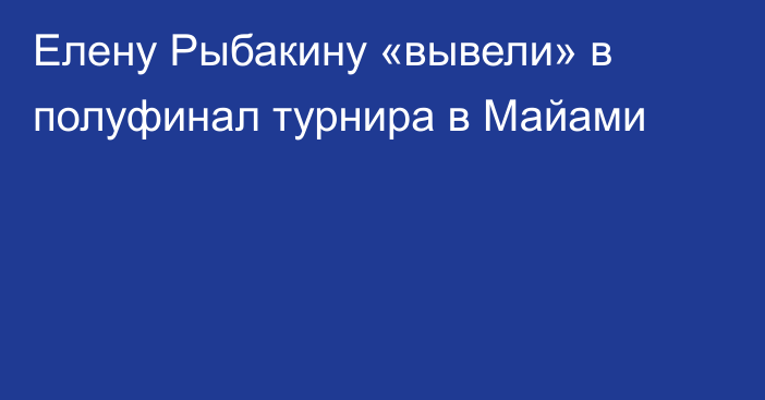 Елену Рыбакину «вывели» в полуфинал турнира в Майами