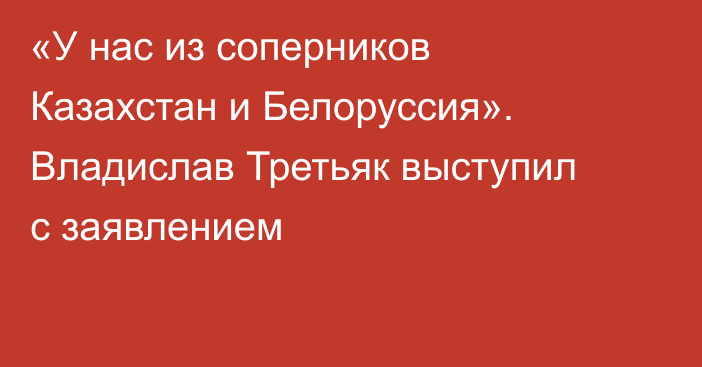 «У нас из соперников Казахстан и Белоруссия». Владислав Третьяк выступил с заявлением