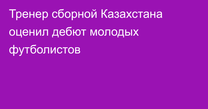 Тренер сборной Казахстана оценил дебют молодых футболистов