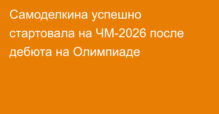 Самоделкина успешно стартовала на ЧМ-2026 после дебюта на Олимпиаде