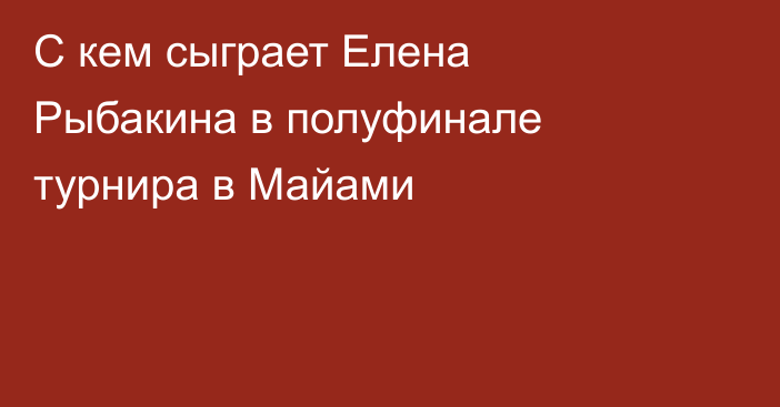 С кем сыграет Елена Рыбакина в полуфинале турнира в Майами