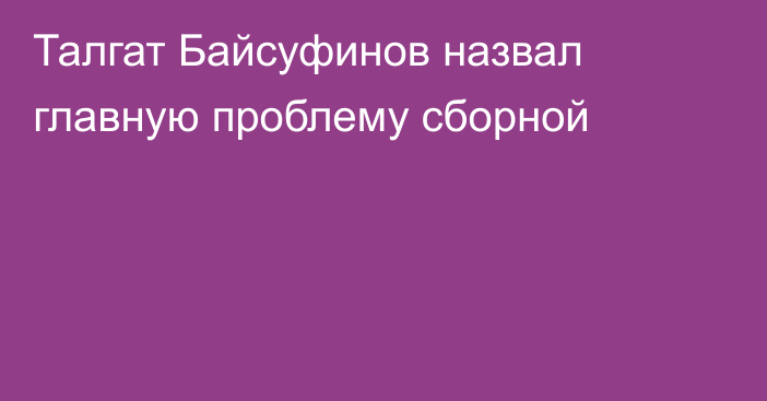 Талгат Байсуфинов назвал главную проблему сборной