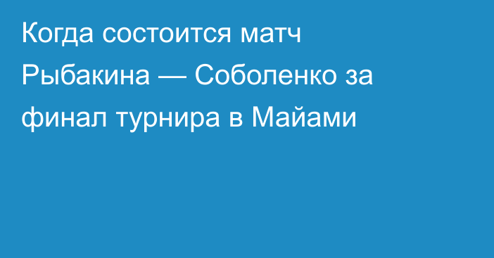 Когда состоится матч Рыбакина — Соболенко за финал турнира в Майами