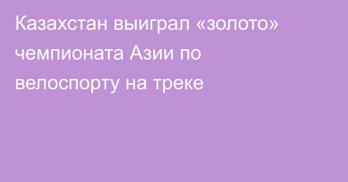 Казахстан выиграл «золото» чемпионата Азии по велоспорту на треке