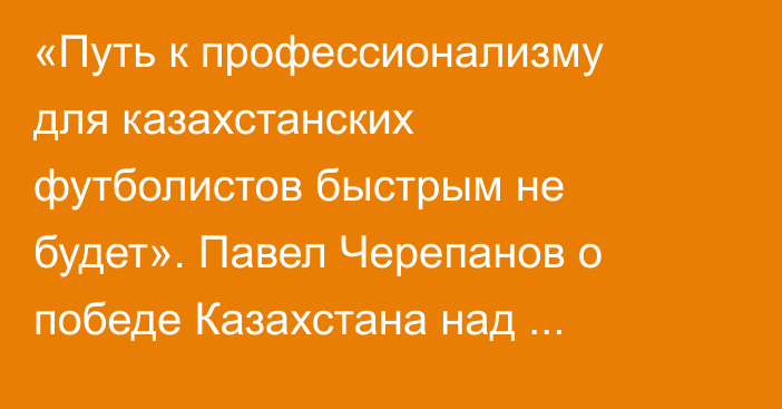 «Путь к профессионализму для казахстанских футболистов быстрым не будет». Павел Черепанов о победе Казахстана над Намибией