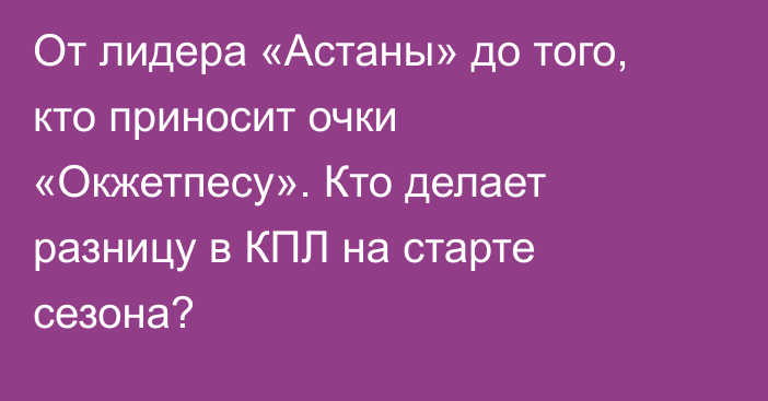 От лидера «Астаны» до того, кто приносит очки «Окжетпесу». Кто делает разницу в КПЛ на старте сезона?