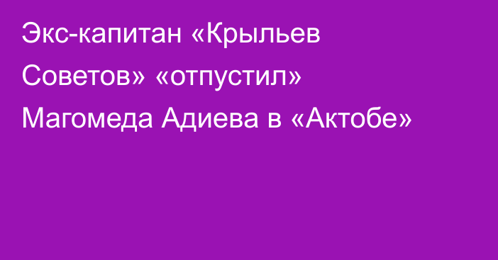 Экс-капитан «Крыльев Советов» «отпустил» Магомеда Адиева в «Актобе»