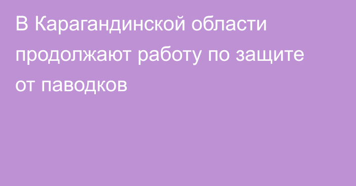В Карагандинской области продолжают работу по защите от паводков
