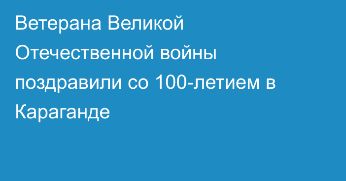 Ветерана Великой Отечественной войны поздравили со 100-летием в Караганде