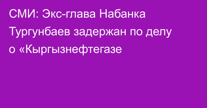 СМИ: Экс-глава Набанка Тургунбаев задержан по делу о  «Кыргызнефтегазе