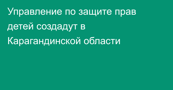Управление по защите прав детей создадут в Карагандинской области