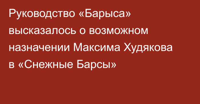 Руководство «Барыса» высказалось о возможном назначении Максима Худякова в «Снежные Барсы»