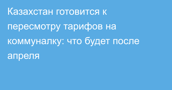 Казахстан готовится к пересмотру тарифов на коммуналку: что будет после апреля