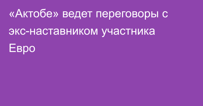 «Актобе» ведет переговоры с экс-наставником участника Евро