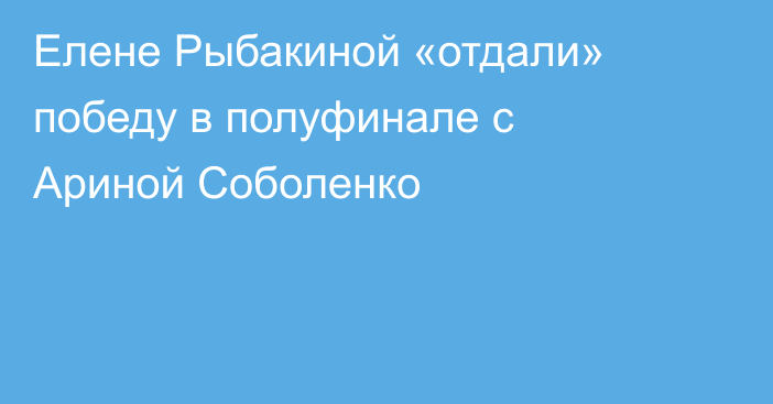 Елене Рыбакиной «отдали» победу в полуфинале с Ариной Соболенко