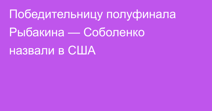 Победительницу полуфинала Рыбакина — Соболенко назвали в США