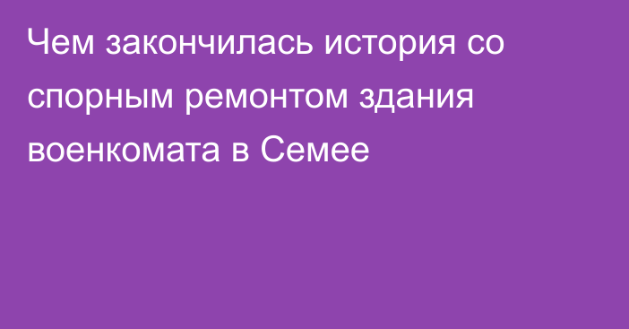 Чем закончилась история со спорным ремонтом здания военкомата в Семее