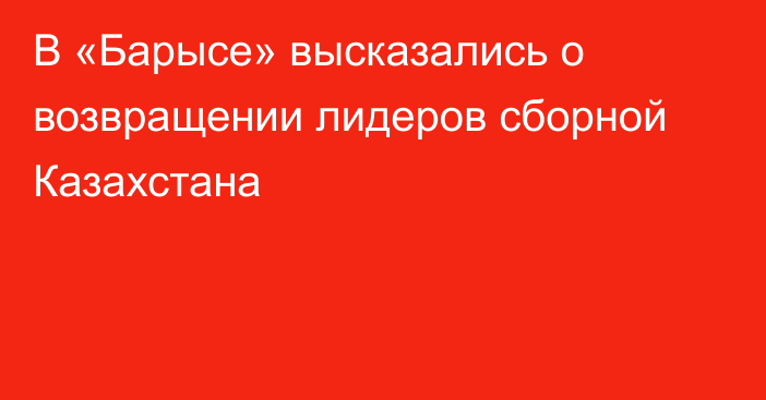 В «Барысе» высказались о возвращении лидеров сборной Казахстана