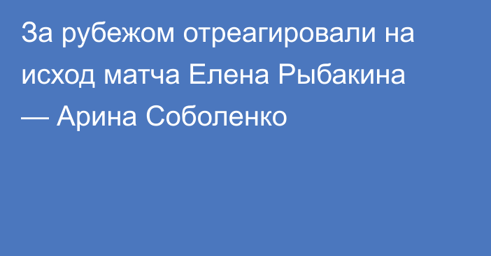 За рубежом отреагировали на исход матча Елена Рыбакина — Арина Соболенко