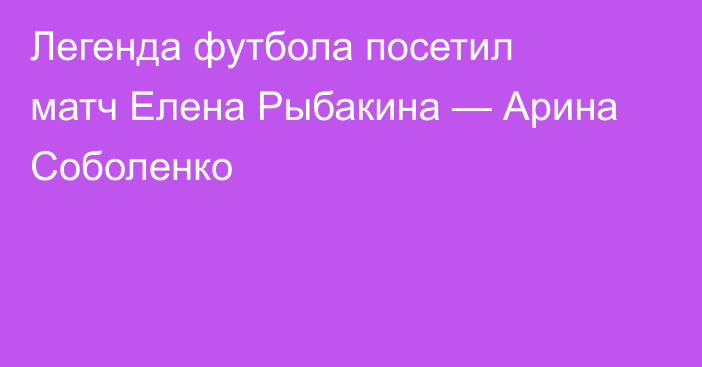 Легенда футбола посетил матч Елена Рыбакина — Арина Соболенко