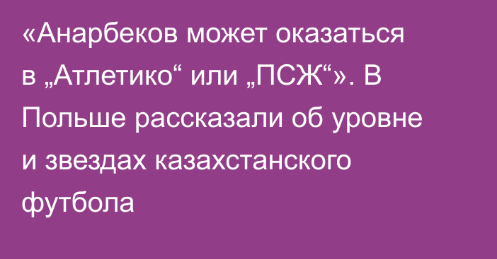 «Анарбеков может оказаться в „Атлетико“ или „ПСЖ“». В Польше рассказали об уровне и звездах казахстанского футбола