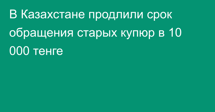 В Казахстане продлили срок обращения старых купюр в 10 000 тенге
