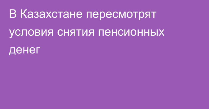 В Казахстане пересмотрят условия снятия пенсионных денег