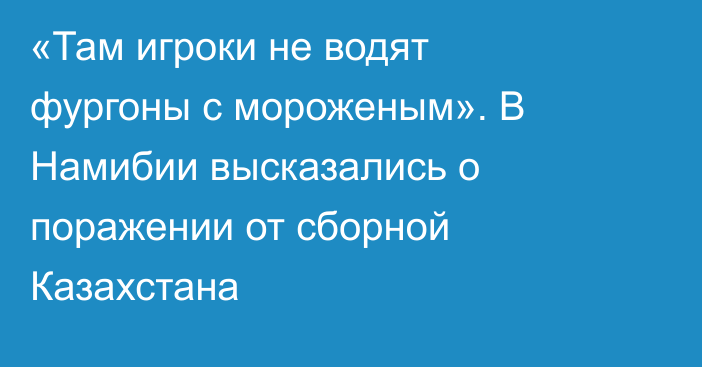 «Там игроки не водят фургоны с мороженым». В Намибии высказались о поражении от сборной Казахстана