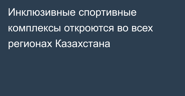 Инклюзивные спортивные комплексы откроются во всех регионах Казахстана