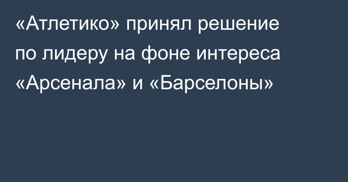 «Атлетико» принял решение по лидеру на фоне интереса «Арсенала» и «Барселоны»