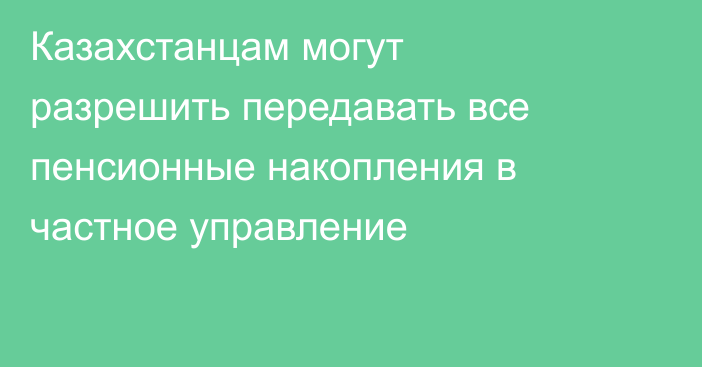 Казахстанцам могут разрешить передавать все пенсионные накопления в частное управление