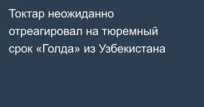 Токтар неожиданно отреагировал на тюремный срок «Голда» из Узбекистана