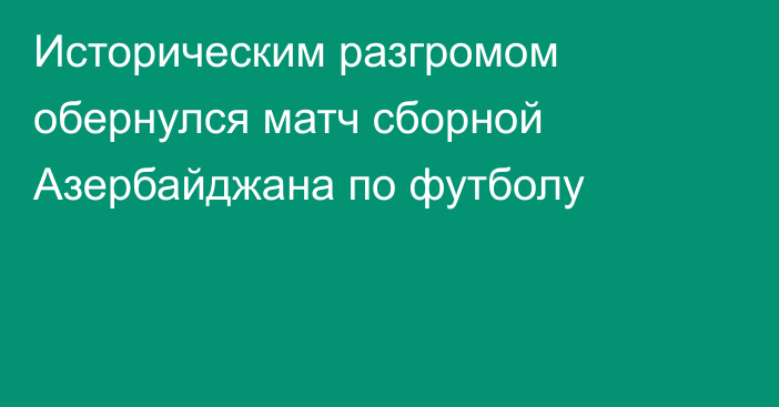 Историческим разгромом обернулся матч сборной Азербайджана по футболу