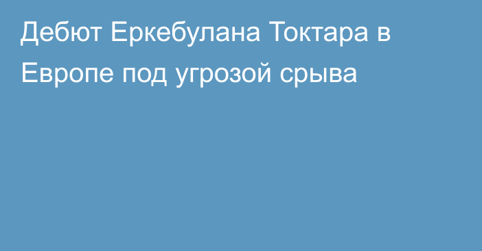 Дебют Еркебулана Токтара в Европе под угрозой срыва