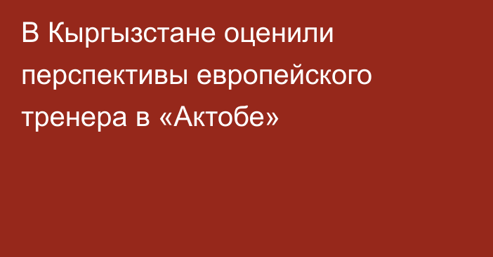 В Кыргызстане оценили перспективы европейского тренера в «Актобе»